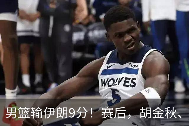 男篮输伊朗9分！赛后，胡金秋、郭士强、廖三宁说了啥？